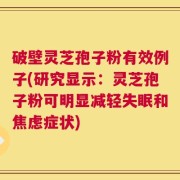 破壁灵芝孢子粉有效例子(研究显示：灵芝孢子粉可明显减轻失眠和焦虑症状)