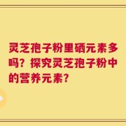 灵芝孢子粉里硒元素多吗？探究灵芝孢子粉中的营养元素？