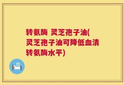 转氨酶 灵芝孢子油(灵芝孢子油可降低血清转氨酶水平)
