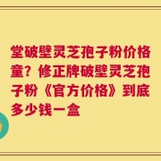 堂破壁灵芝孢子粉价格童？修正牌破壁灵芝孢子粉《官方价格》到底多少钱一盒