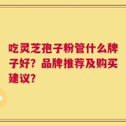 吃灵芝孢子粉管什么牌子好？品牌推荐及购买建议？