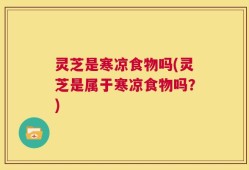 灵芝是寒凉食物吗(灵芝是属于寒凉食物吗？)