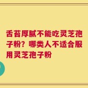 舌苔厚腻不能吃灵芝孢子粉？哪类人不适合服用灵芝孢子粉