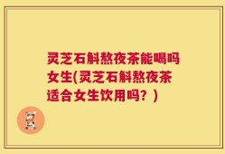 灵芝石斛熬夜茶能喝吗女生(灵芝石斛熬夜茶适合女生饮用吗？)