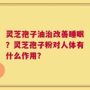 灵芝孢子油治改善睡眠？灵芝孢子粉对人体有什么作用？