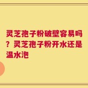 灵芝孢子粉破壁容易吗？灵芝孢子粉开水还是温水泡