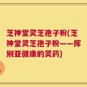 芝神堂灵芝孢子粉(芝神堂灵芝孢子粉——挥别亚健康的灵药)