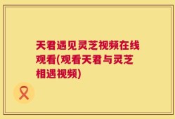 天君遇见灵芝视频在线观看(观看天君与灵芝相遇视频)