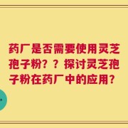 药厂是否需要使用灵芝孢子粉？？探讨灵芝孢子粉在药厂中的应用？