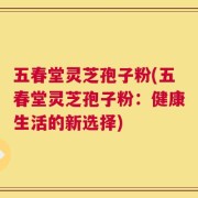 五春堂灵芝孢子粉(五春堂灵芝孢子粉：健康生活的新选择)