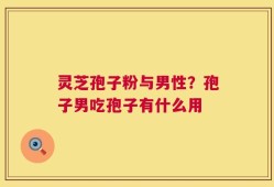 灵芝孢子粉与男性？孢子男吃孢子有什么用
