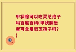甲状腺可以吃灵芝孢子吗百度百科(甲状腺患者可食用灵芝孢子吗？)