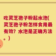 吃灵芝孢子粉起水泡(灵芝孢子粉怎样食用最有效？水泡是正确方法。)