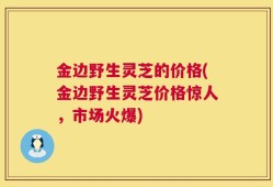金边野生灵芝的价格(金边野生灵芝价格惊人，市场火爆)