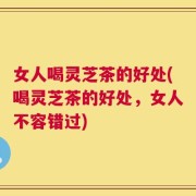 女人喝灵芝茶的好处(喝灵芝茶的好处，女人不容错过)