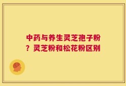 中药与养生灵芝孢子粉？灵芝粉和松花粉区别
