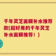千年灵芝面膜补水推荐款(超好用的千年灵芝补水面膜推荐！)