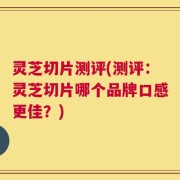灵芝切片测评(测评：灵芝切片哪个品牌口感更佳？)