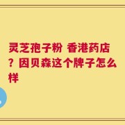 灵芝孢子粉 香港药店？因贝森这个牌子怎么样