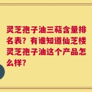 灵芝孢子油三萜含量排名表？有谁知道仙芝楼灵芝孢子油这个产品怎么样？
