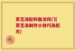 灵芝汤配料做法窍门(灵芝汤制作小技巧及配方)