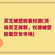 灵芝破壁胶囊权健(顶级灵芝提取，权健破壁胶囊饮誉市场)