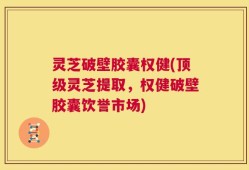 灵芝破壁胶囊权健(顶级灵芝提取，权健破壁胶囊饮誉市场)