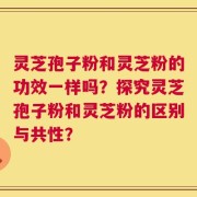 灵芝孢子粉和灵芝粉的功效一样吗？探究灵芝孢子粉和灵芝粉的区别与共性？
