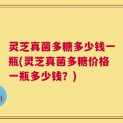 灵芝真菌多糖多少钱一瓶(灵芝真菌多糖价格一瓶多少钱？)