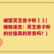 破壁灵芝孢子粉貴嗎(破除迷思：灵芝孢子粉的价值真的昂贵吗？)