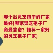 哪个出灵芝孢子的厂家最好(哪家灵芝孢子厂商最靠谱？推荐一家好的灵芝孢子厂家)