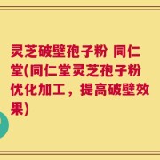 灵芝破壁孢子粉 同仁堂(同仁堂灵芝孢子粉优化加工，提高破壁效果)