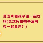 灵芝片和孢子油一起吃吗(灵芝片和孢子油可否一起食用？)