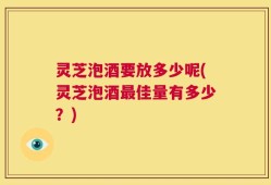 灵芝泡酒要放多少呢(灵芝泡酒最佳量有多少？)