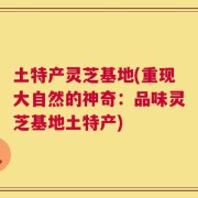 土特产灵芝基地(重现大自然的神奇：品味灵芝基地土特产)
