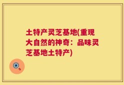 土特产灵芝基地(重现大自然的神奇：品味灵芝基地土特产)