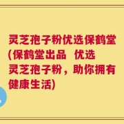 灵芝孢子粉优选保鹤堂(保鹤堂出品  优选灵芝孢子粉，助你拥有健康生活)