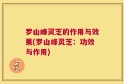 罗山峰灵芝的作用与效果(罗山峰灵芝：功效与作用)