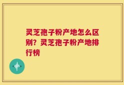 灵芝孢子粉产地怎么区别？灵芝孢子粉产地排行榜
