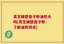 灵芝破壁孢子粉油性大吗(灵芝破壁孢子粉：了解油性特点)