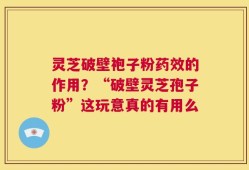 灵芝破壁袍子粉药效的作用？“破壁灵芝孢子粉”这玩意真的有用么
