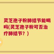 灵芝孢子粉肺结节能喝吗(灵芝孢子粉可否治疗肺结节？)