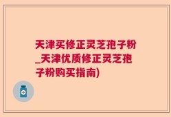 天津买修正灵芝孢子粉_天津优质修正灵芝孢子粉购买指南)
