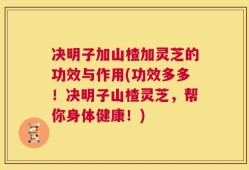 决明子加山楂加灵芝的功效与作用(功效多多！决明子山楂灵芝，帮你身体健康！)