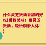 什么灵芝煲汤香甜的好吃(香甜美味！用灵芝煲汤，轻松润滑人体！)