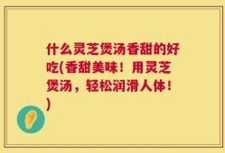 什么灵芝煲汤香甜的好吃(香甜美味！用灵芝煲汤，轻松润滑人体！)