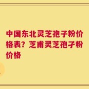 中国东北灵芝孢子粉价格表？芝甫灵芝孢孑粉价格