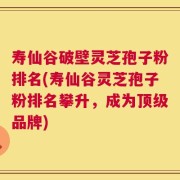 寿仙谷破壁灵芝孢子粉排名(寿仙谷灵芝孢子粉排名攀升，成为顶级品牌)