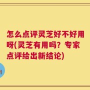 怎么点评灵芝好不好用呀(灵芝有用吗？专家点评给出新结论)