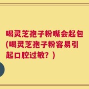 喝灵芝孢子粉嘴会起包(喝灵芝孢子粉容易引起口腔过敏？)